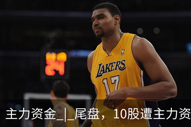 主力资金 | 尾盘，10股遭主力资金抛售超1亿元