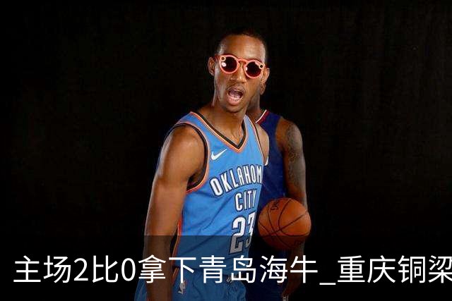 主场2比0拿下青岛海牛 重庆铜梁龙终结12轮不胜