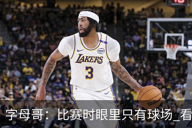 字母哥：比赛时眼里只有球场 看不到妻儿甚至感受不到兄弟的存在