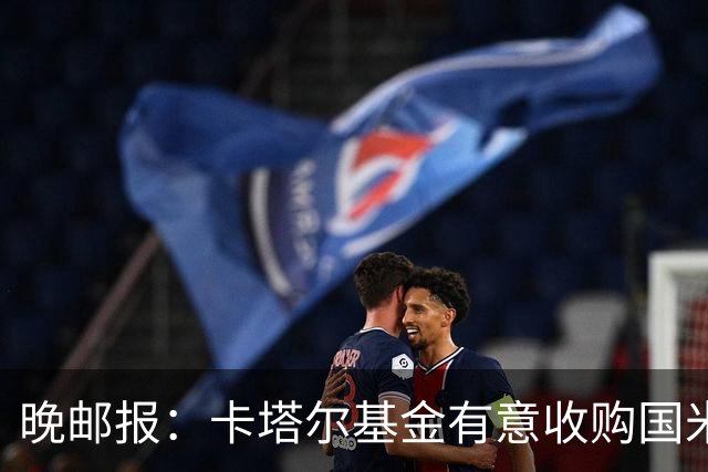 晚邮报：卡塔尔基金有意收购国米少数股权，尚在口头接触