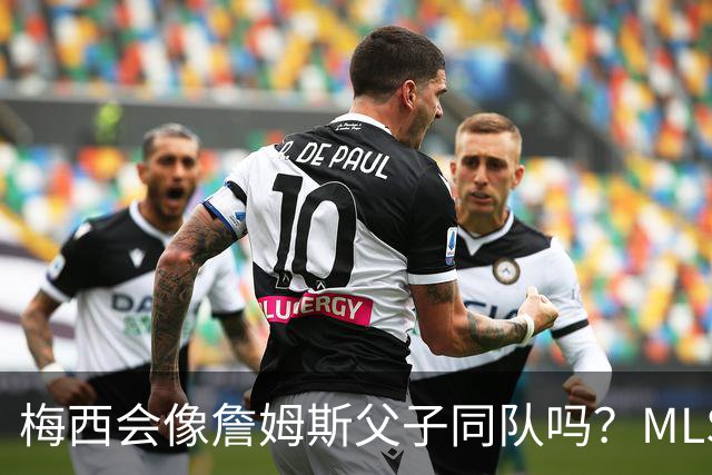 梅西会像詹姆斯父子同队吗？MLS总裁回应悬念