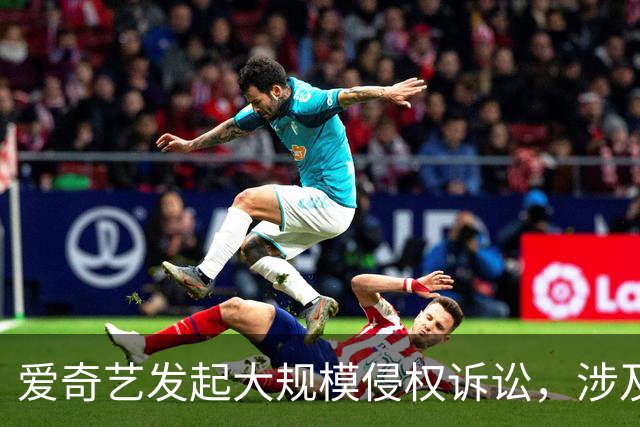 爱奇艺发起大规模侵权诉讼，涉及B站、快手、咪咕、迅雷等