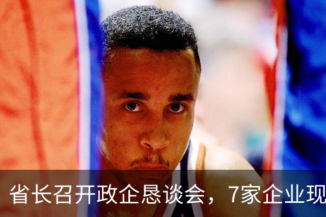 省长召开政企恳谈会，7家企业现场发言