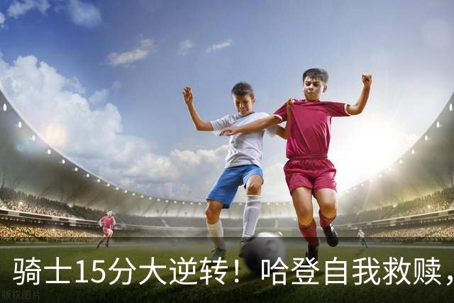 骑士15分大逆转！哈登自我救赎，8800万新援爆发，华子47分燃尽了